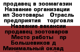 продавец в зоомагазин › Название организации ­ ип Зоотовары › Отрасль предприятия ­ торговля › Название вакансии ­ продавец зоотоваров › Место работы ­ пр.Большевиков д.71 › Минимальный оклад ­ 900 › Процент ­ 3 › База расчета процента ­ от выручки за смену - Ленинградская обл. Работа » Вакансии   . Ленинградская обл.